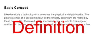 Basic Concept
Mixed reality is a technology that combines the physical and digital worlds. The
polar extremes of a spectrum known as the virtuality continuum are marked by
these two worlds. The mixed reality spectrum is how we refer to this range of
realities. On the one hand, we have the physical reality in which we humans live.
 
