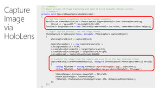 Capture
Image
via
HoloLens
/// <summary>
/// Begin process of Image Capturing and send To Azure Computer Vision service.
/// </summary>
private void ExecuteImageCaptureAndAnalysis()
{
// Set the camera resolution to be the highest possible
Resolution cameraResolution = PhotoCapture.SupportedResolutions.OrderByDescending
((res) => res.width * res.height).First();
Texture2D targetTexture = new Texture2D(cameraResolution.width, cameraResolution.height);
// Begin capture process, set the image format
PhotoCapture.CreateAsync(false, delegate (PhotoCapture captureObject)
{
photoCaptureObject = captureObject;
CameraParameters c = new CameraParameters();
c.hologramOpacity = 0.0f;
c.cameraResolutionWidth = targetTexture.width;
c.cameraResolutionHeight = targetTexture.height;
c.pixelFormat = CapturePixelFormat.BGRA32;
// Capture the image from the camera and save it in the App internal folder
captureObject.StartPhotoModeAsync(c, delegate (PhotoCapture.PhotoCaptureResult result)
{
string filename = string.Format(@"CapturedImage{0}.jpg", tapsCount);
string filePath = Path.Combine(Application.persistentDataPath, filename);
VisionManager.instance.imagePath = filePath;
photoCaptureObject.TakePhotoAsync
(filePath, PhotoCaptureFileOutputFormat.JPG, OnCapturedPhotoToDisk);
});
});
}
 