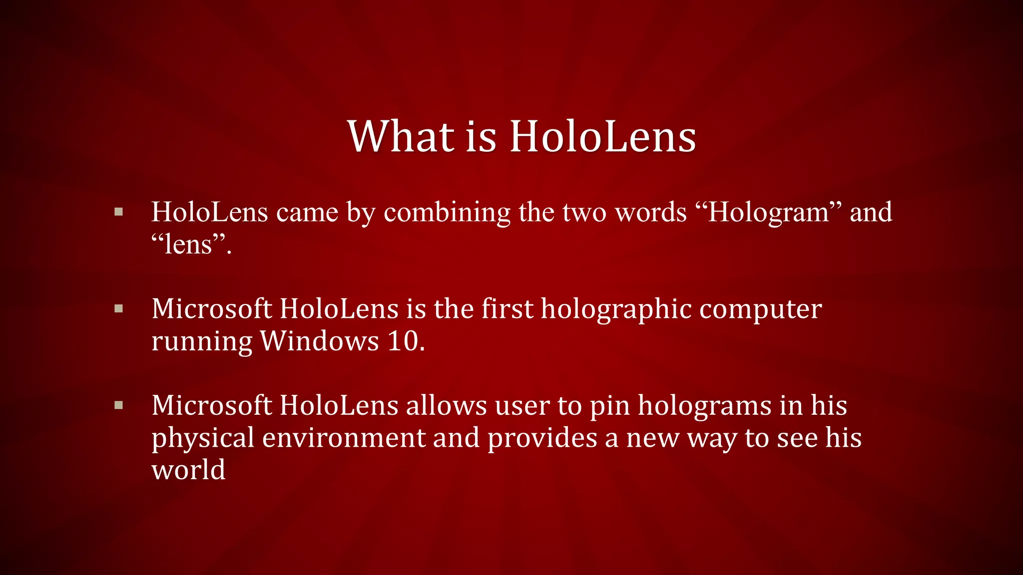 What is HoloLens
 HoloLens came by combining the two words “Hologram” and
“lens”.
 Microsoft HoloLens is the first holographic computer
running Windows 10.
 Microsoft HoloLens allows user to pin holograms in his
physical environment and provides a new way to see his
world
 