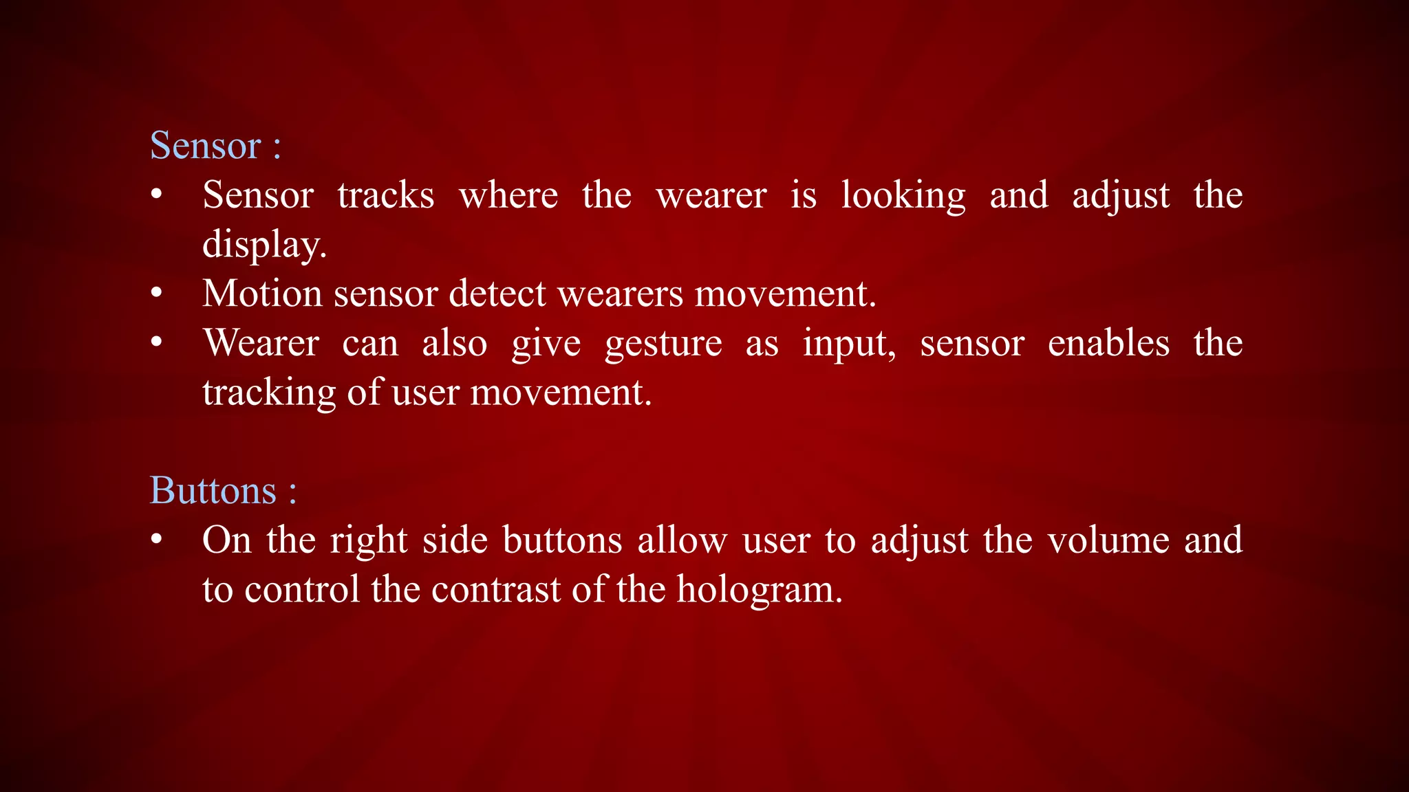 Sensor :
• Sensor tracks where the wearer is looking and adjust the
display.
• Motion sensor detect wearers movement.
• Wearer can also give gesture as input, sensor enables the
tracking of user movement.
Buttons :
• On the right side buttons allow user to adjust the volume and
to control the contrast of the hologram.
 