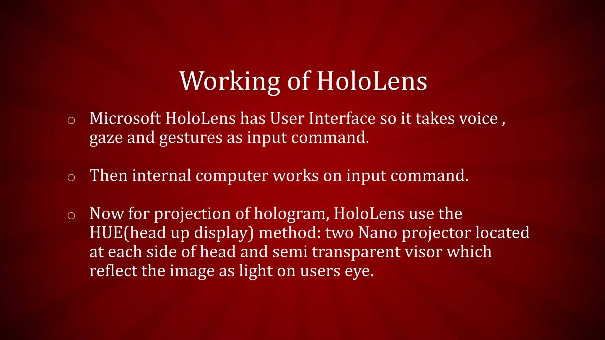 Working of HoloLens
o Microsoft HoloLens has User Interface so it takes voice ,
gaze and gestures as input command.
o Then internal computer works on input command.
o Now for projection of hologram, HoloLens use the
HUE(head up display) method: two Nano projector located
at each side of head and semi transparent visor which
reflect the image as light on users eye.
 