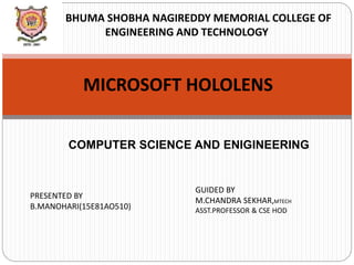 BHUMA SHOBHA NAGIREDDY MEMORIAL COLLEGE OF
ENGINEERING AND TECHNOLOGY
MICROSOFT HOLOLENS
COMPUTER SCIENCE AND ENIGINEERING
PRESENTED BY
B.MANOHARI(15E81AO510)
GUIDED BY
M.CHANDRA SEKHAR,MTECH
ASST.PROFESSOR & CSE HOD
 