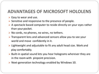 ADVANTAGES OF MICROSOFT HOLOLENS
 Easy to wear and use.
 Sensitive and responsive to the presence of people.
 A spectacle based computer to reside directly on your eyes rather
than yourpocket.
 No cords, no phones, no wires, no tethers.
 Transparent lens and advanced sensors allow you to see your
world and move confidently in it.
 Lightweight and adjustable to fit any adult head size. Work and
play comfortably.
 Built-in spatial sound lets you hear holograms wherever they are
in the room with pinpoint precision.
 Next-generation technology enabled by Windows 10.
 