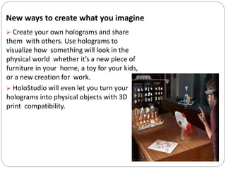 New ways to create what you imagine
 Create your own holograms and share
them with others. Use holograms to
visualize how something will look in the
physical world whether it’s a new piece of
furniture in your home, a toy for your kids,
or a new creation for work.
 HoloStudio will even let you turn your
holograms into physical objects with 3D
print compatibility.
 