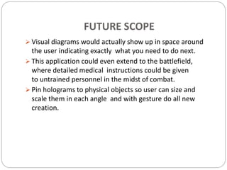 FUTURE SCOPE
 Visual diagrams would actually show up in space around
the user indicating exactly what you need to do next.
 This application could even extend to the battlefield,
where detailed medical instructions could be given
to untrained personnel in the midst of combat.
 Pin holograms to physical objects so user can size and
scale them in each angle and with gesture do all new
creation.
 