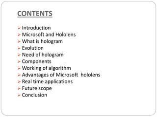CONTENTS
 Introduction
 Microsoft and Hololens
 What is hologram
 Evolution
 Need of hologram
 Components
 Working of algorithm
 Advantages of Microsoft hololens
 Real time applications
 Future scope
 Conclusion
 