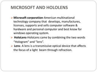 MICROSOFT AND HOLOLENS
 Microsoft corporation-American multinational
technology company that develops, manufactures,
licenses, supports and sells computer software &
hardware and personal computer and best know for
windows operating system.
 HoloLens-HoloLens came by combining the two words
“Hologram” and “lens”.
 Lens- A lens is a transmissive optical device that affects
the focus of a light beam through refraction.
 