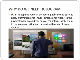 WHY DO WE NEED HOLOGRAM
 Using holograms you can pin your digital content, such as
apps,information even multi- dimensional videos, in the
physical space around you,so you can interactwith them
in the same ways that you interact with other physical
objects.
 
