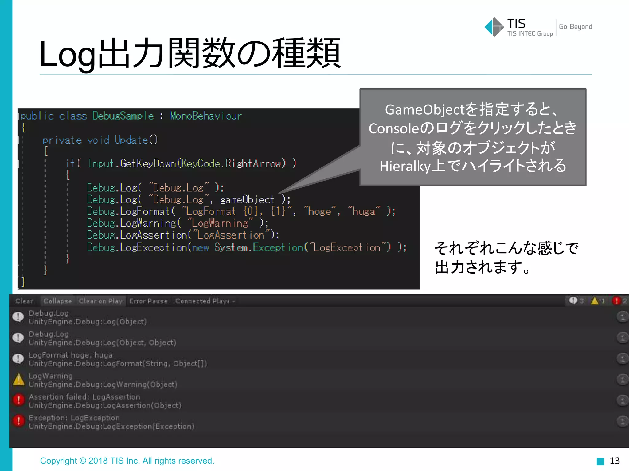 Copyright © 2018 TIS Inc. All rights reserved.
Log出力関数の種類
13
それぞれこんな感じで
出力されます。
GameObjectを指定すると、
Consoleのログをクリックしたとき
に、対象のオブジェクトが
Hieralky上でハイライトされる
 