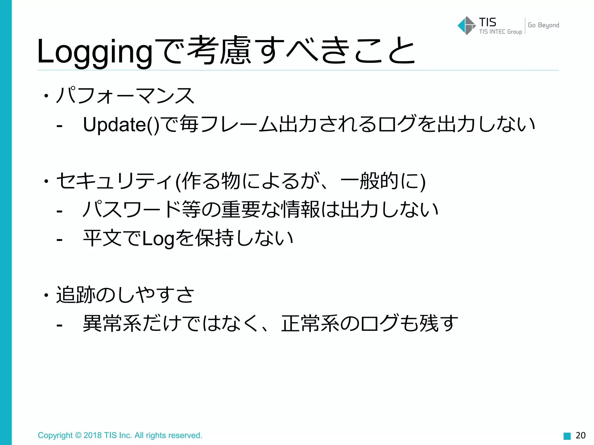 Copyright © 2018 TIS Inc. All rights reserved.
・パフォーマンス
- Update()で毎フレーム出力されるログを出力しない
・セキュリティ(作る物によるが、一般的に)
- パスワード等の重要な情報は出力しない
- 平文でLogを保持しない
・追跡のしやすさ
- 異常系だけではなく、正常系のログも残す
20
Loggingで考慮すべきこと
 