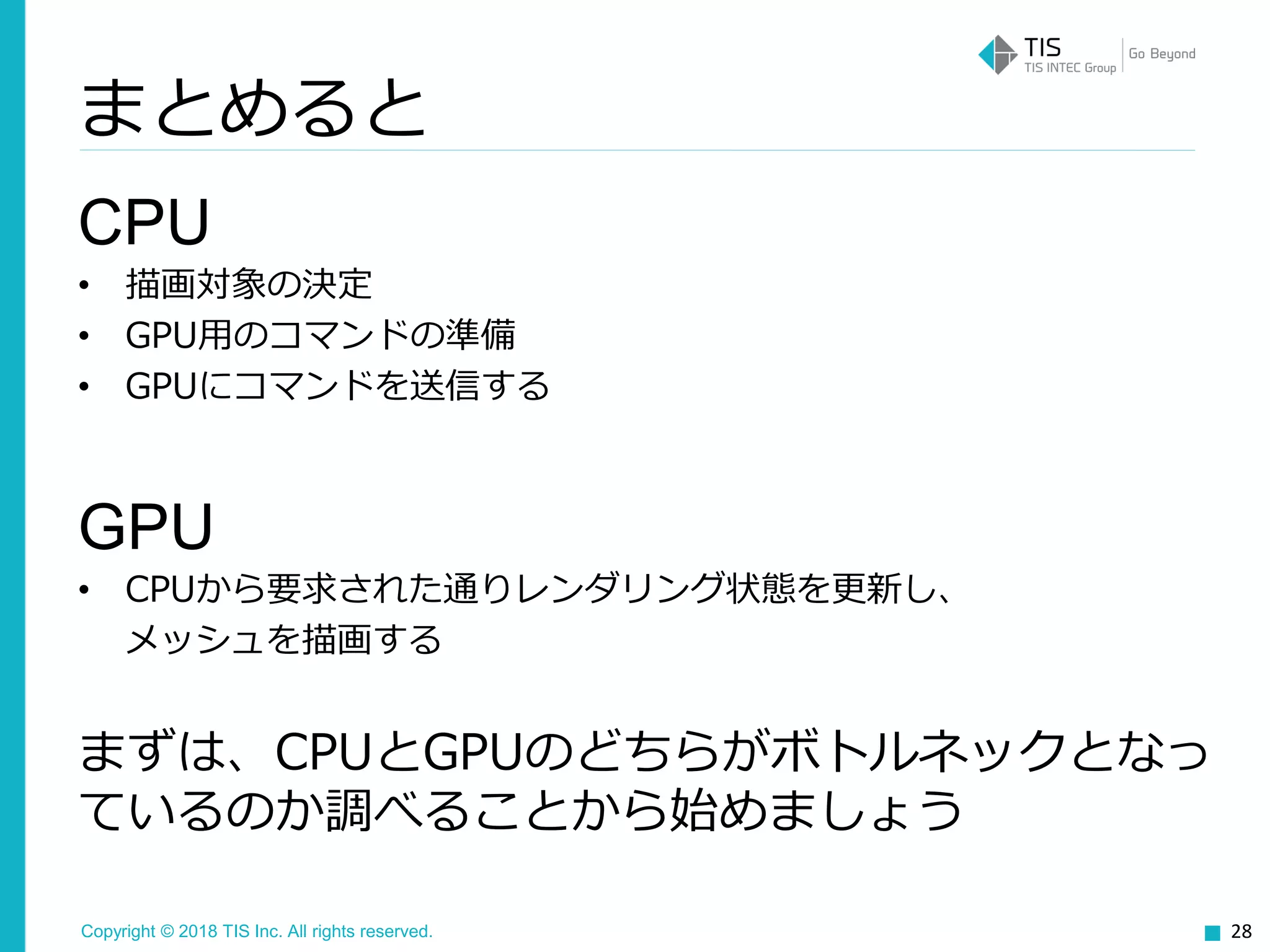 Copyright © 2018 TIS Inc. All rights reserved.
CPU
• 描画対象の決定
• GPU用のコマンドの準備
• GPUにコマンドを送信する
GPU
• CPUから要求された通りレンダリング状態を更新し、
メッシュを描画する
まずは、CPUとGPUのどちらがボトルネックとなっ
ているのか調べることから始めましょう
28
まとめると
 