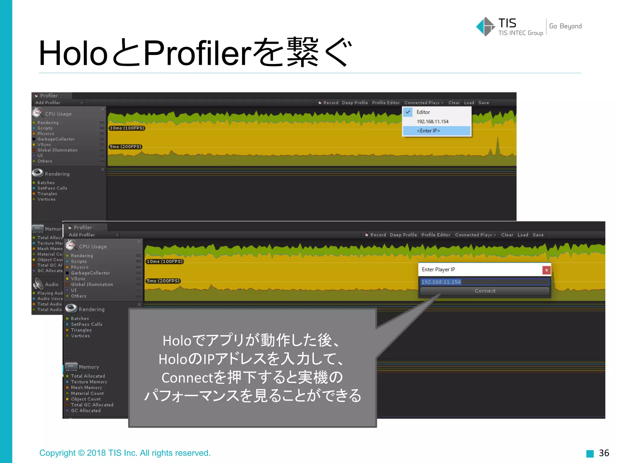 Copyright © 2018 TIS Inc. All rights reserved. 36
HoloとProfilerを繋ぐ
Holoでアプリが動作した後、
HoloのIPアドレスを入力して、
Connectを押下すると実機の
パフォーマンスを見ることができる
 