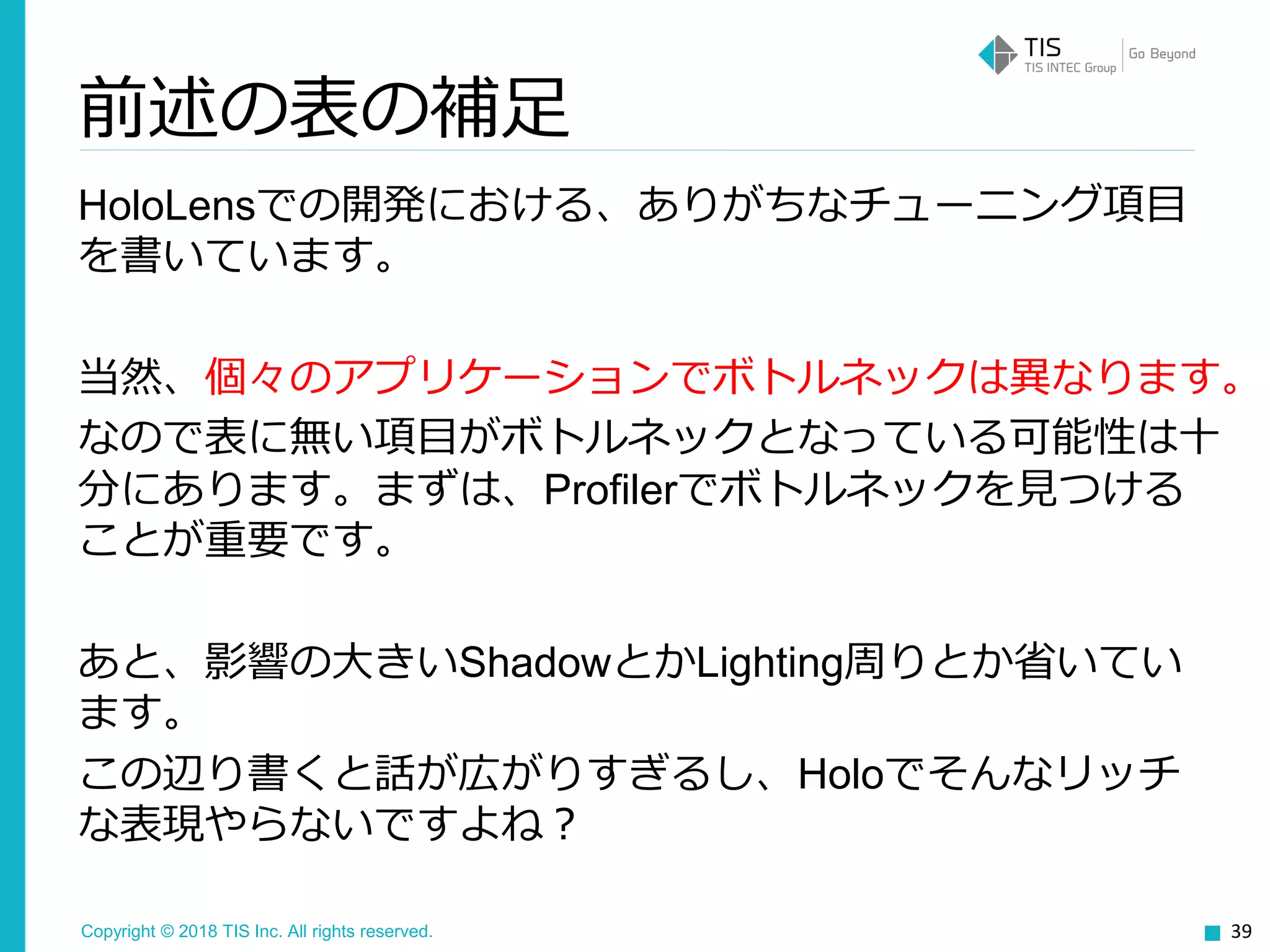 Copyright © 2018 TIS Inc. All rights reserved.
前述の表の補足
HoloLensでの開発における、ありがちなチューニング項目
を書いています。
当然、個々のアプリケーションでボトルネックは異なります。
なので表に無い項目がボトルネックとなっている可能性は十
分にあります。まずは、Profilerでボトルネックを見つける
ことが重要です。
あと、影響の大きいShadowとかLighting周りとか省いてい
ます。
この辺り書くと話が広がりすぎるし、Holoでそんなリッチ
な表現やらないですよね？
39
 