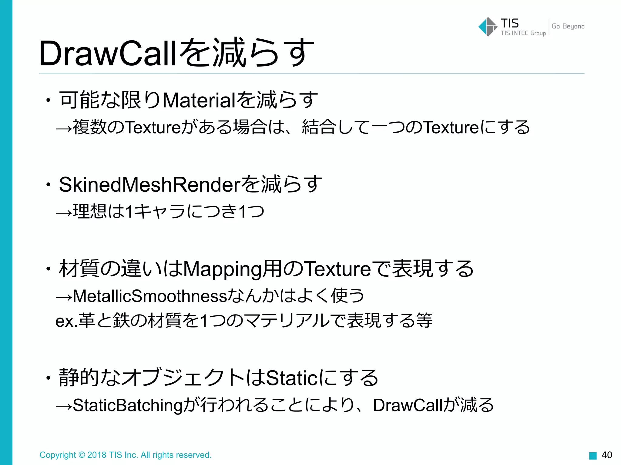 Copyright © 2018 TIS Inc. All rights reserved.
・可能な限りMaterialを減らす
→複数のTextureがある場合は、結合して一つのTextureにする
・SkinedMeshRenderを減らす
→理想は1キャラにつき1つ
・材質の違いはMapping用のTextureで表現する
→MetallicSmoothnessなんかはよく使う
ex.革と鉄の材質を1つのマテリアルで表現する等
・静的なオブジェクトはStaticにする
→StaticBatchingが行われることにより、DrawCallが減る
40
DrawCallを減らす
 
