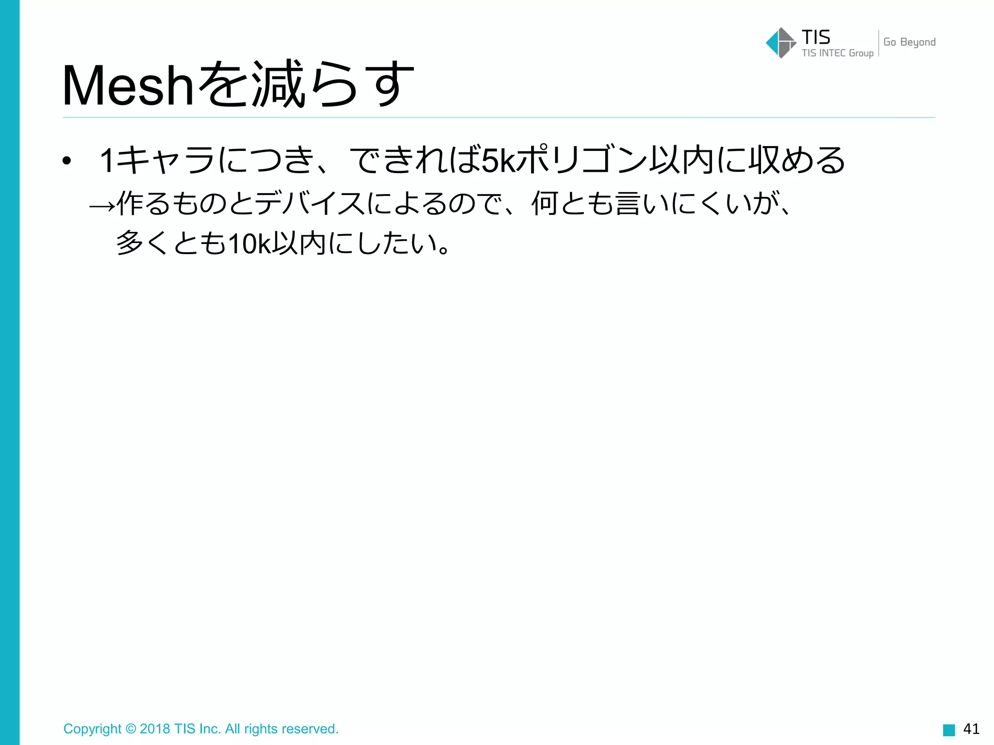 Copyright © 2018 TIS Inc. All rights reserved.
• 1キャラにつき、できれば5kポリゴン以内に収める
→作るものとデバイスによるので、何とも言いにくいが、
多くとも10k以内にしたい。
41
Meshを減らす
 