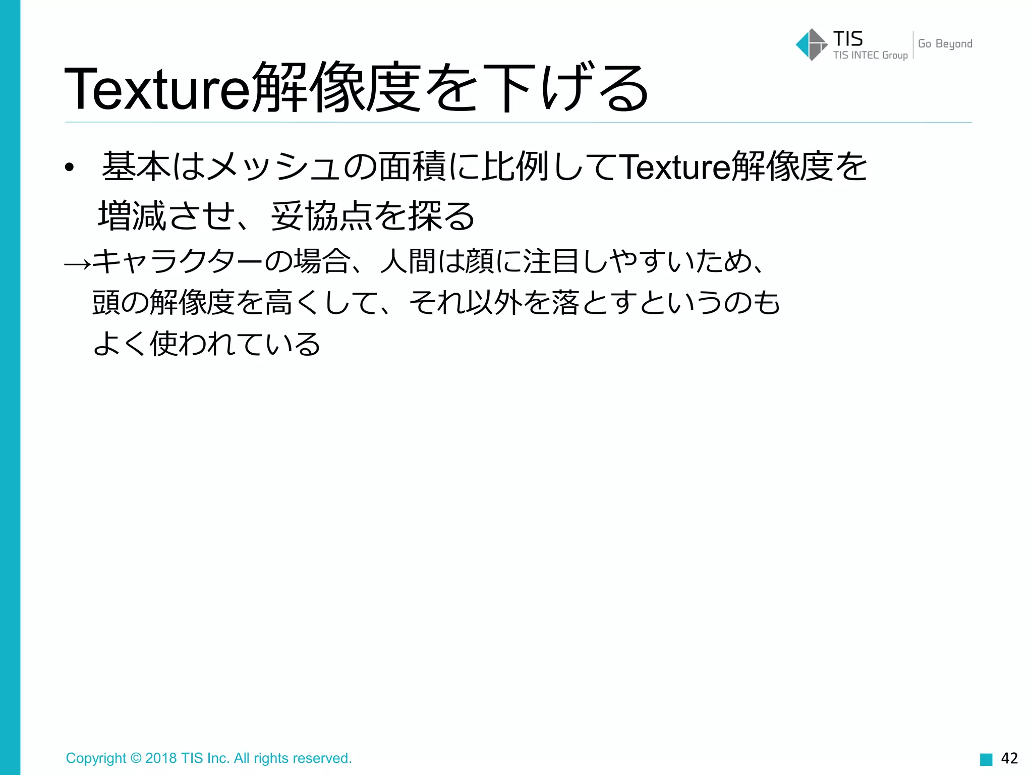 Copyright © 2018 TIS Inc. All rights reserved.
• 基本はメッシュの面積に比例してTexture解像度を
増減させ、妥協点を探る
→キャラクターの場合、人間は顔に注目しやすいため、
頭の解像度を高くして、それ以外を落とすというのも
よく使われている
42
Texture解像度を下げる
 