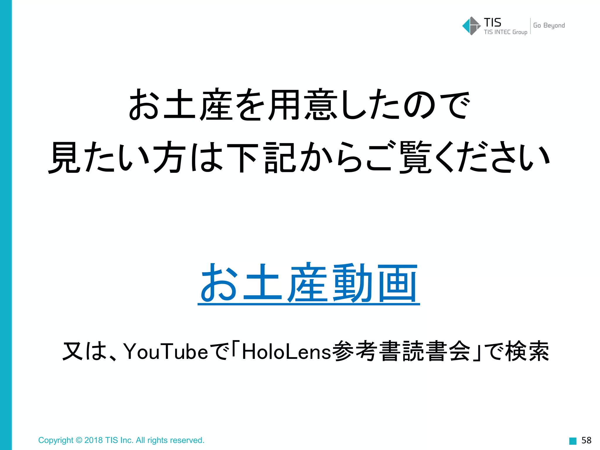 Copyright © 2018 TIS Inc. All rights reserved.
お土産動画
58
お土産を用意したので
見たい方は下記からご覧ください
又は、YouTubeで「HoloLens参考書読書会」で検索
 