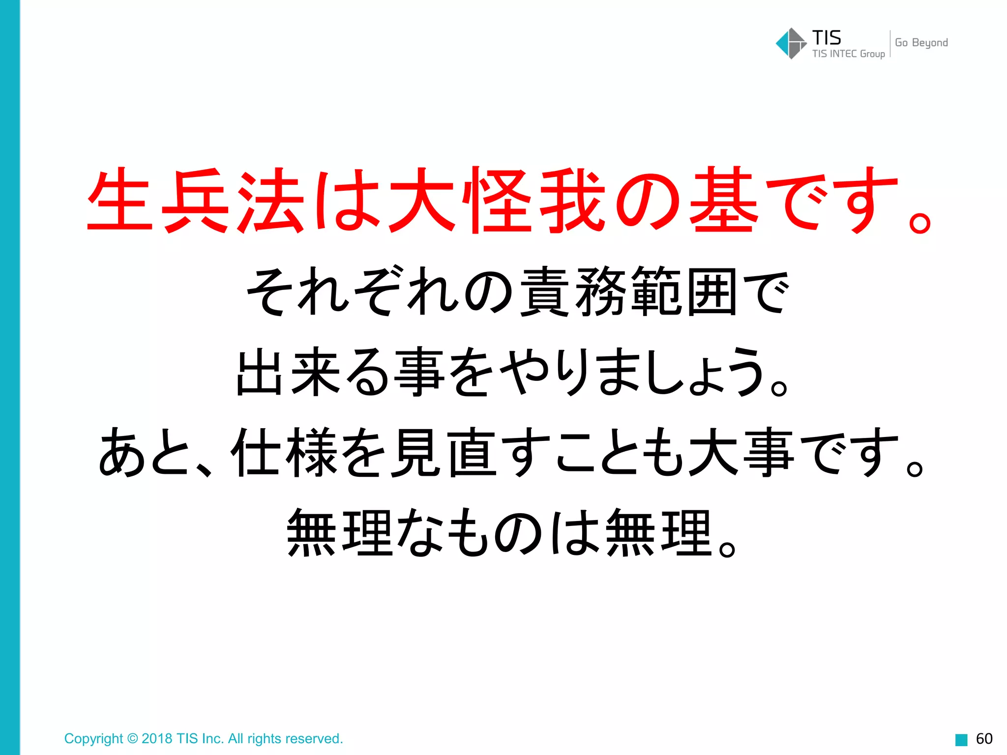 Copyright © 2018 TIS Inc. All rights reserved.
生兵法は大怪我の基です。
それぞれの責務範囲で
出来る事をやりましょう。
あと、仕様を見直すことも大事です。
無理なものは無理。
60
 