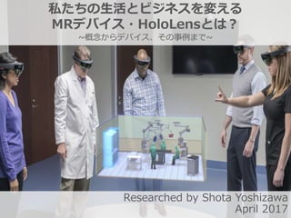私たちの生活とビジネスを変える
MRデバイス・HoloLensとは？
~概念からデバイス、その事例まで~
Researched by Shota Yoshizawa
April 2017
 