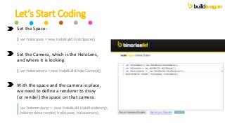 Let’s Start Coding
Set the Space:
| var holospace = new HoloBuild.HoloSpace();
Set the Camera, which is the HoloLens,
and ...