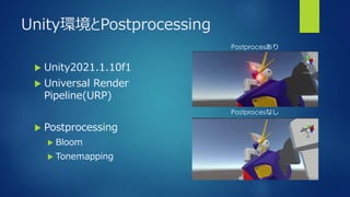 Unity環境とPostprocessing
 Unity2021.1.10f1
 Universal Render
Pipeline(URP)
 Postprocessing
 Bloom
 Toneｍapping
Postprocesあり
Postprocesなし
 