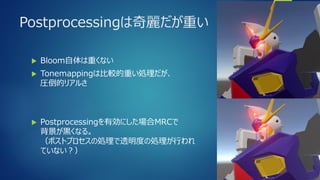 Postprocessingは奇麗だが重い
 Bloom自体は重くない
 Toneｍappingは比較的重い処理だが、
圧倒的リアルさ
 Postprocessingを有効にした場合MRCで
背景が黒くなる。
（ポストプロセスの処理で透明度の処理が行われ
ていない？）
 