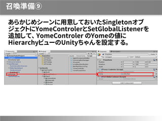 召喚準備⑨
あらかじめシーンに用意しておいたSingletonオブ
ジェクトにYomeControlerとSetGlobalListenerを
追加して、 YomeControler のYomeの値に
HierarchyビューのUnityちゃんを設定する。
 