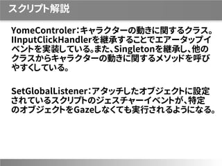スクリプト解説
YomeControler：キャラクターの動きに関するクラス。
IInputClickHandlerを継承することでエアータップイ
ベントを実装している。また、Singletonを継承し、他の
クラスからキャラクターの動きに関するメソッドを呼び
やすくしている。
SetGlobalListener：アタッチしたオブジェクトに設定
されているスクリプトのジェスチャーイベントが、特定
のオブジェクトをGazeしなくても実行されるようになる。
 