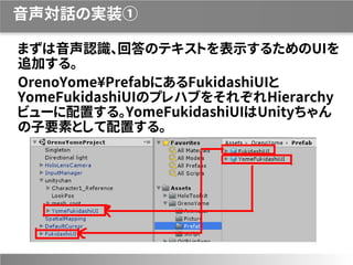 音声対話の実装①
まずは音声認識、回答のテキストを表示するためのUIを
追加する。
OrenoYome¥PrefabにあるFukidashiUIと
YomeFukidashiUIのプレハブをそれぞれHierarchy
ビューに配置する。YomeFukidashiUIはUnityちゃん
の子要素として配置する。
 