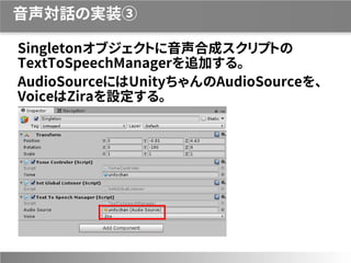 音声対話の実装③
Singletonオブジェクトに音声合成スクリプトの
TextToSpeechManagerを追加する。
AudioSourceにはUnityちゃんのAudioSourceを、
VoiceはZiraを設定する。
 