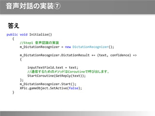 音声対話の実装⑦
答え
public void Initialize()
{
//Step1 音声認識の実装
m_DictationRecognizer = new DictationRecognizer();
m_DictationRecognizer.DictationResult += (text, confidence) =>
{
inputTextField.text = text;
//通信するためのメソッドはCoroutineで呼び出します。
StartCoroutine(GetReply(text));
};
m_DictationRecognizer.Start();
XPic.gameObject.SetActive(false);
}
 