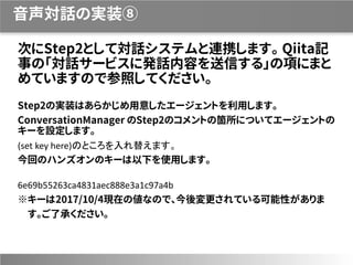 音声対話の実装⑧
次にStep2として対話システムと連携します。 Qiita記
事の「対話サービスに発話内容を送信する」の項にまと
めていますので参照してください。
Step2の実装はあらかじめ用意したエージェントを利用します。
ConversationManager のStep2のコメントの箇所についてエージェントの
キーを設定します。
(set key here)のところを入れ替えます。
今回のハンズオンのキーは以下を使用します。
6e69b55263ca4831aec888e3a1c97a4b
※キーは2017/10/4現在の値なので、今後変更されている可能性がありま
す。ご了承ください。
 