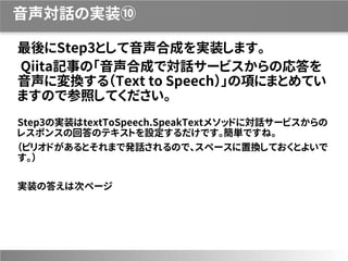 音声対話の実装⑩
最後にStep3として音声合成を実装します。
Qiita記事の「音声合成で対話サービスからの応答を
音声に変換する（Text to Speech）」の項にまとめてい
ますので参照してください。
Step3の実装はtextToSpeech.SpeakTextメソッドに対話サービスからの
レスポンスの回答のテキストを設定するだけです。簡単ですね。
（ピリオドがあるとそれまで発話されるので、スペースに置換しておくとよいで
す。）
実装の答えは次ページ
 
