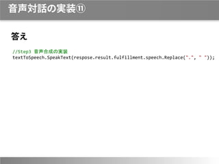 音声対話の実装⑪
答え
//Step3 音声合成の実装
textToSpeech.SpeakText(respose.result.fulfillment.speech.Replace(".", " "));
 