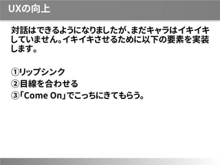 UXの向上
対話はできるようになりましたが、まだキャラはイキイキ
していません。イキイキさせるために以下の要素を実装
します。
①リップシンク
②目線を合わせる
③「Come On」でこっちにきてもらう。
 