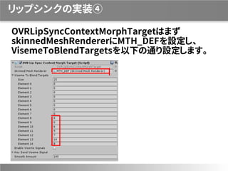 リップシンクの実装④
OVRLipSyncContextMorphTargetはまず
skinnedMeshRendererにMTH_DEFを設定し、
VisemeToBlendTargetsを以下の通り設定します。
 