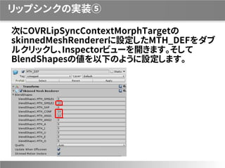 リップシンクの実装⑤
次にOVRLipSyncContextMorphTargetの
skinnedMeshRendererに設定したMTH_DEFをダブ
ルクリックし、Inspectorビューを開きます。そして
BlendShapesの値を以下のように設定します。
 