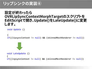 リップシンクの実装⑥
設定が終わったら
OVRLipSyncContextMorphTargetのスクリプトを
EditScriptで開き、Update()をLateUpdate()に変更
します。
void Update ()
{
if((lipsyncContext != null) && (skinnedMeshRenderer != null))
void LateUpdate ()
{
if((lipsyncContext != null) && (skinnedMeshRenderer != null))
 