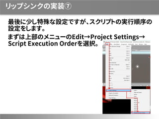 リップシンクの実装⑦
最後に少し特殊な設定ですが、スクリプトの実行順序の
設定をします。
まずは上部のメニューのEdit→Project Settings→
Script Execution Orderを選択。
 