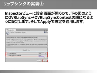 リップシンクの実装⑧
Inspectorビューに設定画面が開くので、下の図のよう
にOVRLipSync→OVRLipSyncContextの順になるよ
うに設定します。そしてApplyで設定を適用します。
 