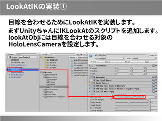 LookAtIKの実装①
目線を合わせるためにLookAtIKを実装します。
まずUnityちゃんにIKLookAtのスクリプトを追加します。
lookAtObjには目線を合わせる対象の
HoloLensCameraを設定します。
 