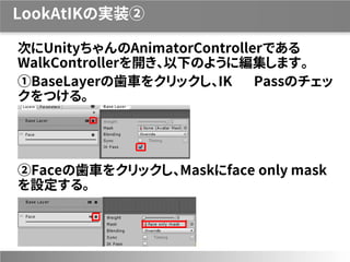 LookAtIKの実装②
次にUnityちゃんのAnimatorControllerである
WalkControllerを開き、以下のように編集します。
①BaseLayerの歯車をクリックし、IK Passのチェッ
クをつける。
②Faceの歯車をクリックし、Maskにface only mask
を設定する。
 
