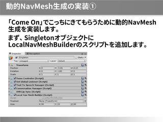 動的NavMesh生成の実装①
「Come On」でこっちにきてもらうために動的NavMesh
生成を実装します。
まず、 Singletonオブジェクトに
LocalNavMeshBuilderのスクリプトを追加します。
 