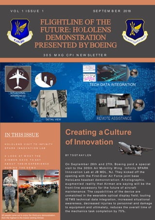 FLIGHTLINE OF THE
FUTURE: HOLOLENS
DEMONSTRATION
PRESENTED BYBOEING
3 0 5 M X G C P I N E W S L E T T E R
V O L 1 I S S U E 1 S E P T E M B E R 20 18
IN THIS ISSUE Creating aCulture
of Innovation
BY T S GT K A Y L E N
On S e p t e m b e r 26t h a n d 27t h , B o e i n g p a i d a speci al
visit t o t h e 305t h Air M o b i l i t y W i n g I n f i n i t y SPARK
I n n o v a t i o n Lab at JB MDL, NJ. They kicked off the
opening with the First-Ever Air Force joint base
H o l o Lens h e a d s e t d e m o n s t r a t i o n : A h o l o g r a p h i c ,
a u g m e n t e d real i ty that Ai rm an are sayi ng wi l l be the
f ront-l i ne accessory f or the f uture of ai rcraf t
m ai ntenance . The c a p a b i l i t i e s of the device are
unmatched in the wearable optical display field; touting
IETMS technical data integration, increased situational
awareness, decreased injuries to personnel and damage
to equipment and ultimately, reduces the overall time of
the mechanics task completion by 75%.
H O L O L E N S V I S I T T O I N F I N I T Y
S P A R K I N N O V A T I O N L A B
A L O O K A T W H A T T H E
A I R M E N H A V E T O S A Y
A B O U T T H E I R E X P E R I E N C E
D U R I N G T H E D E M O
95 people came out to enjoy the HoloLens demonstration,
from the highest to the lowest ranking Airman.
 