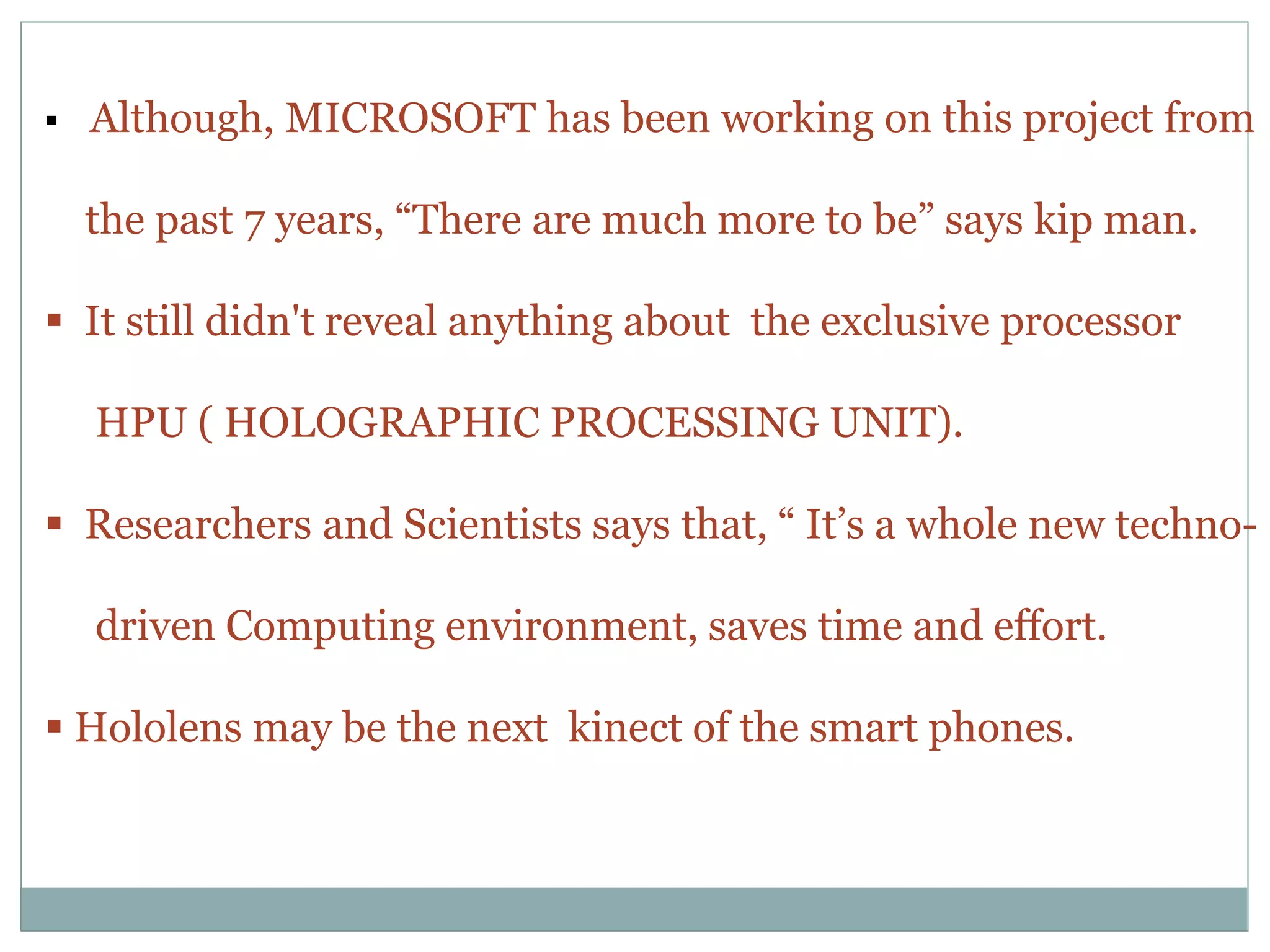  Although, MICROSOFT has been working on this project from
the past 7 years, “There are much more to be” says kip man.
 It still didn't reveal anything about the exclusive processor
HPU ( HOLOGRAPHIC PROCESSING UNIT).
 Researchers and Scientists says that, “ It’s a whole new techno-
driven Computing environment, saves time and effort.
 Hololens may be the next kinect of the smart phones.
 
