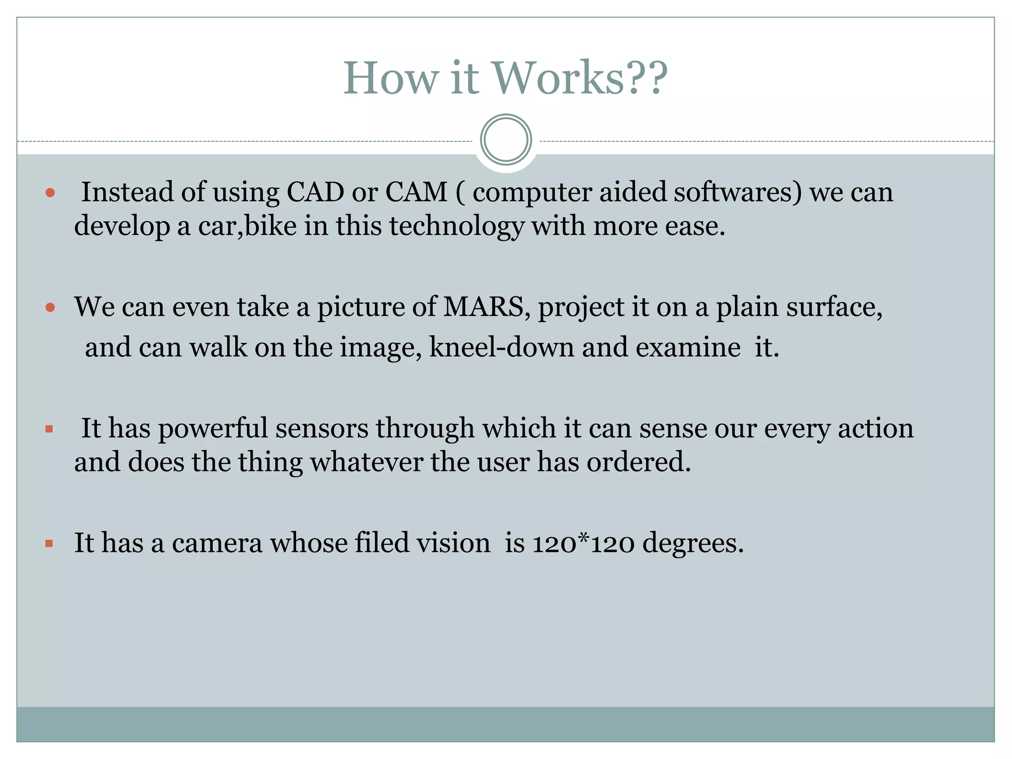 How it Works??
 Instead of using CAD or CAM ( computer aided softwares) we can
develop a car,bike in this technology with more ease.
 We can even take a picture of MARS, project it on a plain surface,
and can walk on the image, kneel-down and examine it.
 It has powerful sensors through which it can sense our every action
and does the thing whatever the user has ordered.
 It has a camera whose filed vision is 120*120 degrees.
 