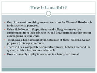 How it is useful??
 One of the most promising use case scenarios for Microsoft HoloLens is
for instructional purposes.
 Using Holo Notes in Skype, friends and colleagues can see you
environment from their tablet or PC and draw instructions that appear
as holograms in your world
 It can save a huge amount of time. Because of these hololens, we can
prepare a 3D image in seconds.
 There will be a completely new interface present between user and the
system, which is fast, secure and reliable
 Holo lens mainly display information in a hands-free format.
 