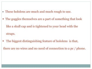  These hololens are much and much rough to use.
 The goggles themselves are a part of something that look
like a skull cap and is tightened to your head with the
straps.
 The biggest distinguishing feature of hololens is that,
there are no wires and no need of connection to a pc / phone.
 