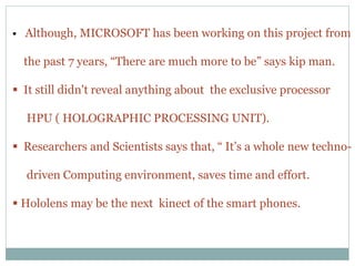  Although, MICROSOFT has been working on this project from
the past 7 years, “There are much more to be” says kip man.
 It still didn't reveal anything about the exclusive processor
HPU ( HOLOGRAPHIC PROCESSING UNIT).
 Researchers and Scientists says that, “ It’s a whole new techno-
driven Computing environment, saves time and effort.
 Hololens may be the next kinect of the smart phones.
 