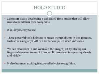 HOLO STUDIO
 Microsoft is also developing a tool called Holo Studio that will allow
users to build their own holograms.
 It is Simple, easy to use.
 These powerful tools helps us to create the 3D objects in just minutes.
Instead of using any CAD or another computer aided softwares.
 We can also zoom in and zoom out the images just by placing our
fingers where ever we want to zoom. It records an images very clearly
and vividly.
 It also has most exciting feature called voice recognition.
 